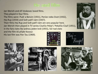 Jan Werich and Jiří Voskovec loved films.
They played in four films.
The films were: Pudr a Benzin (1931), Peníze nebo život (1932),
Hej Rup (1934) and Svět patří nám (1937).
Their films Hej Rup and Svět patří nám are very popular here.
Jan Werich then played in TV series Císařův Pekař / Pekařův Císař (1951),
in the fairy tales Byl jednou jeden král (1955), Sůl nad zlato
and the film Až přijde Kocour.
His last film was Pan Tau (1969).
 