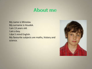 My name is Miroslav.
My surname is Houdek.
I am 13 years old.
I am a boy.
I don´t mind English.
My favourite subjects are maths, history and
science.
 