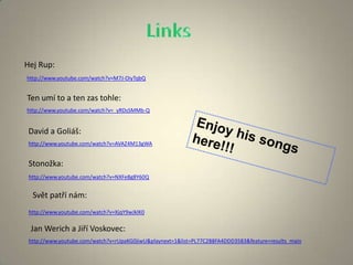 http://www.youtube.com/watch?v=M7J-OiyTqbQ
Hej Rup:
http://www.youtube.com/watch?v=_yRDsSMMb-Q
Ten umí to a ten zas tohle:
http://www.youtube.com/watch?v=AVAZ4M13gWA
David a Goliáš:
http://www.youtube.com/watch?v=NXFe8g8Y60Q
Stonožka:
http://www.youtube.com/watch?v=XjqY9wJklK0
Svět patří nám:
Jan Werich a Jiří Voskovec:
http://www.youtube.com/watch?v=rUpaKG0jiwU&playnext=1&list=PL77C2B8FA4DDD3583&feature=results_main
 