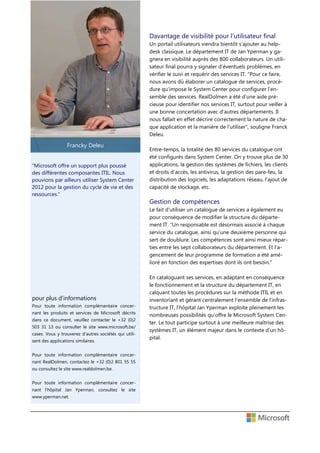 Davantage de visibilité pour l’utilisateur final
Un portail utilisateurs viendra bientôt s’ajouter au helpdesk classique. Le département IT de Jan Yperman y gagnera en visibilité auprès des 800 collaborateurs. Un utilisateur final pourra y signaler d’éventuels problèmes, en
vérifier le suivi et requérir des services IT. “Pour ce faire,
nous avons dû élaborer un catalogue de services, procédure qu’impose le System Center pour configurer l’ensemble des services. RealDolmen a été d’une aide précieuse pour identifier nos services IT, surtout pour veiller à
une bonne concertation avec d’autres départements. Il
nous fallait en effet décrire correctement la nature de chaque application et la manière de l’utiliser”, souligne Franck
Deleu.

Francky Deleu
“Microsoft offre un support plus poussé
des différentes composantes ITIL. Nous
pouvions par ailleurs utiliser System Center
2012 pour la gestion du cycle de vie et des
ressources.”

Entre-temps, la totalité des 80 services du catalogue ont
été configurés dans System Center. On y trouve plus de 30
applications, la gestion des systèmes de fichiers, les clients
et droits d’accès, les antivirus, la gestion des pare-feu, la
distribution des logiciels, les adaptations réseau, l’ajout de
capacité de stockage, etc.

Gestion de compétences
Le fait d’utiliser un catalogue de services a également eu
pour conséquence de modifier la structure du département IT. “Un responsable est désormais associé à chaque
service du catalogue, ainsi qu’une deuxième personne qui
sert de doublure. Les compétences sont ainsi mieux réparties entre les sept collaborateurs du département. Et l’agencement de leur programme de formation a été amélioré en fonction des expertises dont ils ont besoin.”

pour plus d’informations
Pour toute information complémentaire concernant les produits et services de Microsoft décrits
dans ce document, veuillez contacter le +32 (0)2
503 31 13 ou consulter le site www.microsoft.be/
cases. Vous y trouverez d’autres sociétés qui utilisent des applications similaires.
Pour toute information complémentaire concernant RealDolmen, contactez le +32 (0)2 801 55 55
ou consultez le site www.realdolmen.be.
Pour toute information complémentaire concernant l’hôpital Jan Yperman, consultez le site
www.yperman.net.

En cataloguant ses services, en adaptant en conséquence
le fonctionnement et la structure du département IT, en
calquant toutes les procédures sur la méthode ITIL et en
inventoriant et gérant centralement l’ensemble de l’infrastructure IT, l’hôpital Jan Yperman exploite pleinement les
nombreuses possibilités qu’offre le Microsoft System Center. Le tout participe surtout à une meilleure maîtrise des
systèmes IT, un élément majeur dans le contexte d’un hôpital.

 