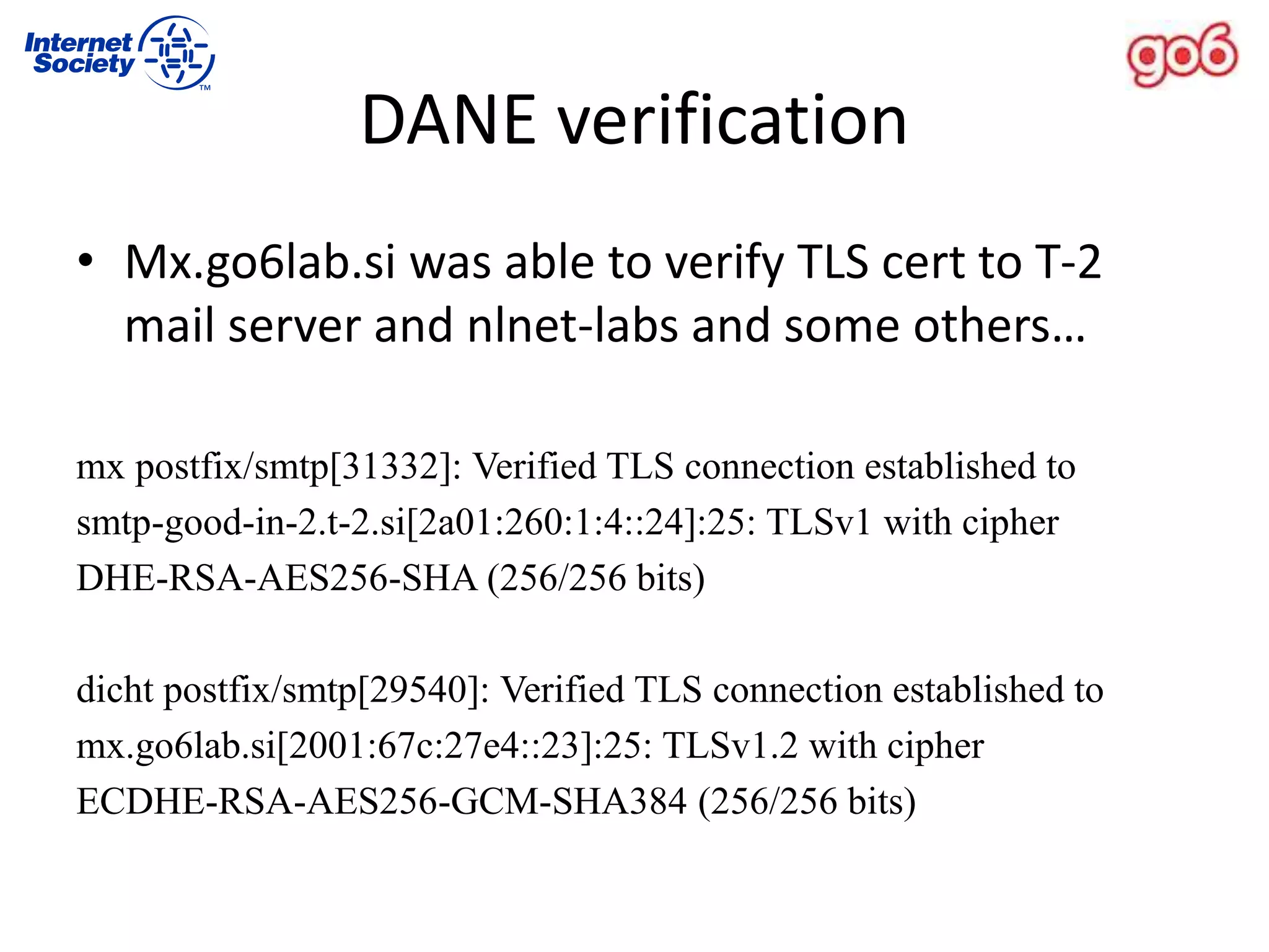 DANE verification
• Mx.go6lab.si was able to verify TLS cert to T-2
mail server and nlnet-labs and some others…
mx postfix/smtp[31332]: Verified TLS connection established to
smtp-good-in-2.t-2.si[2a01:260:1:4::24]:25: TLSv1 with cipher
DHE-RSA-AES256-SHA (256/256 bits)
dicht postfix/smtp[29540]: Verified TLS connection established to
mx.go6lab.si[2001:67c:27e4::23]:25: TLSv1.2 with cipher
ECDHE-RSA-AES256-GCM-SHA384 (256/256 bits)
 