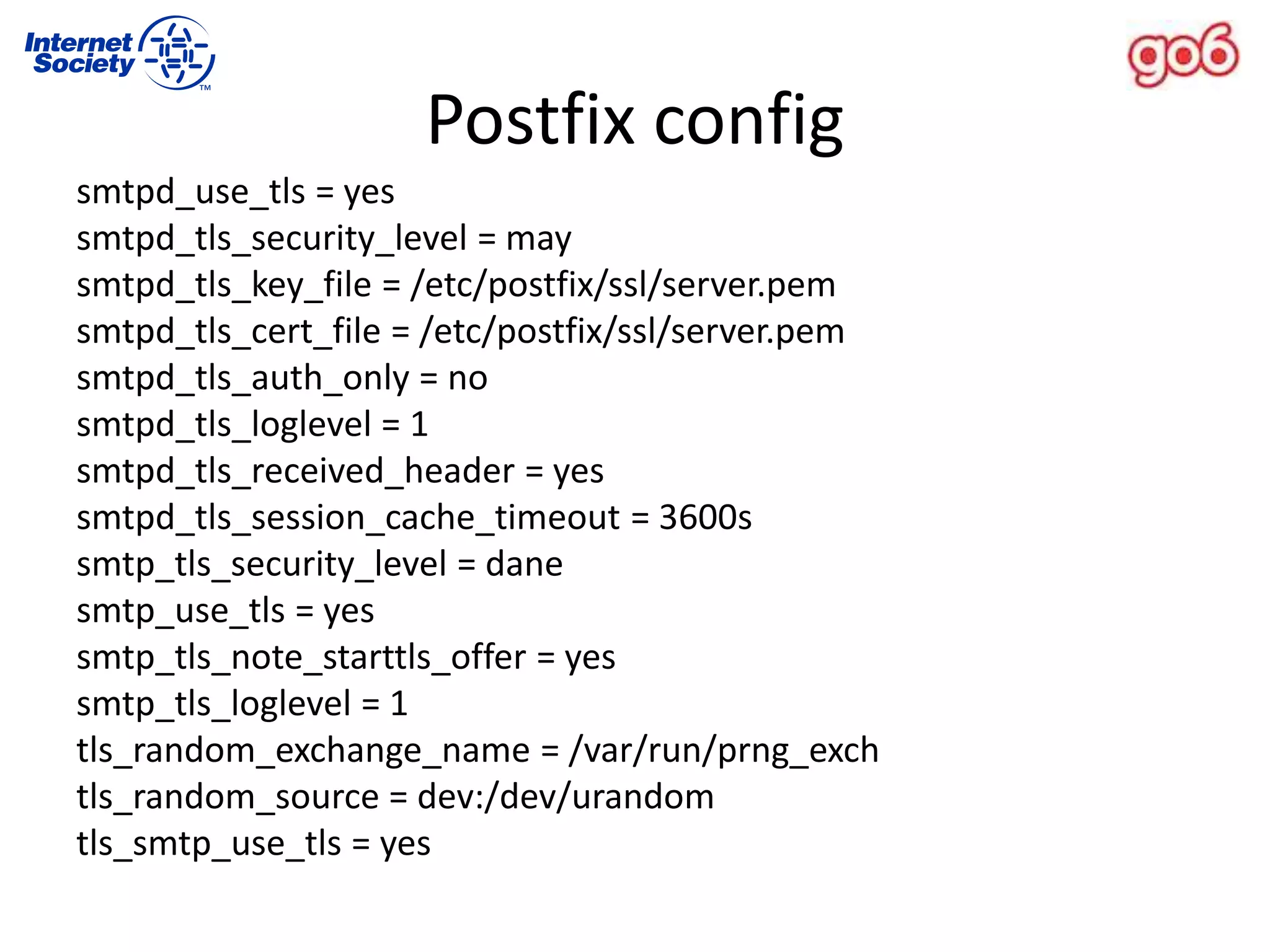 Postfix config
smtpd_use_tls = yes
smtpd_tls_security_level = may
smtpd_tls_key_file = /etc/postfix/ssl/server.pem
smtpd_tls_cert_file = /etc/postfix/ssl/server.pem
smtpd_tls_auth_only = no
smtpd_tls_loglevel = 1
smtpd_tls_received_header = yes
smtpd_tls_session_cache_timeout = 3600s
smtp_tls_security_level = dane
smtp_use_tls = yes
smtp_tls_note_starttls_offer = yes
smtp_tls_loglevel = 1
tls_random_exchange_name = /var/run/prng_exch
tls_random_source = dev:/dev/urandom
tls_smtp_use_tls = yes
 