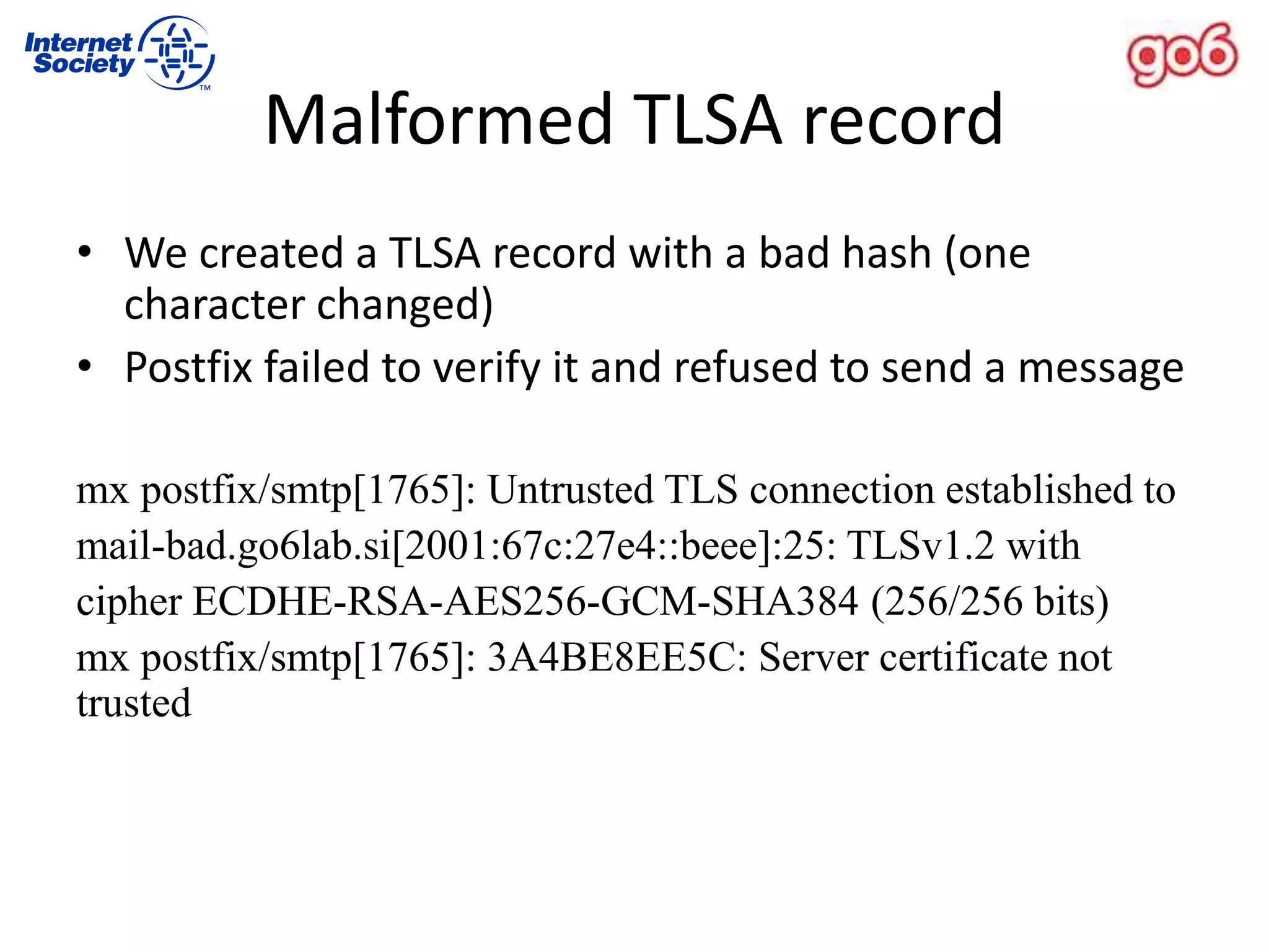 Malformed TLSA record
• We created a TLSA record with a bad hash (one
character changed)
• Postfix failed to verify it and refused to send a message
mx postfix/smtp[1765]: Untrusted TLS connection established to
mail-bad.go6lab.si[2001:67c:27e4::beee]:25: TLSv1.2 with
cipher ECDHE-RSA-AES256-GCM-SHA384 (256/256 bits)
mx postfix/smtp[1765]: 3A4BE8EE5C: Server certificate not
trusted
 