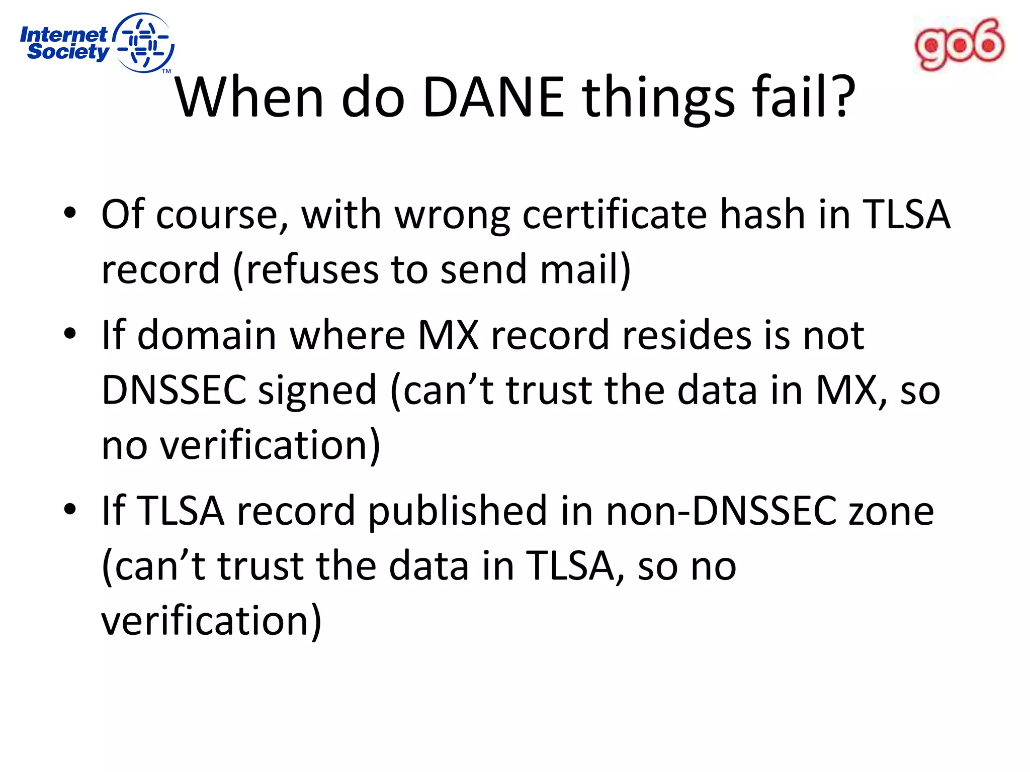 • Of course, with wrong certificate hash in TLSA
record (refuses to send mail)
• If domain where MX record resides is not
DNSSEC signed (can’t trust the data in MX, so
no verification)
• If TLSA record published in non-DNSSEC zone
(can’t trust the data in TLSA, so no
verification)
When do DANE things fail?
 