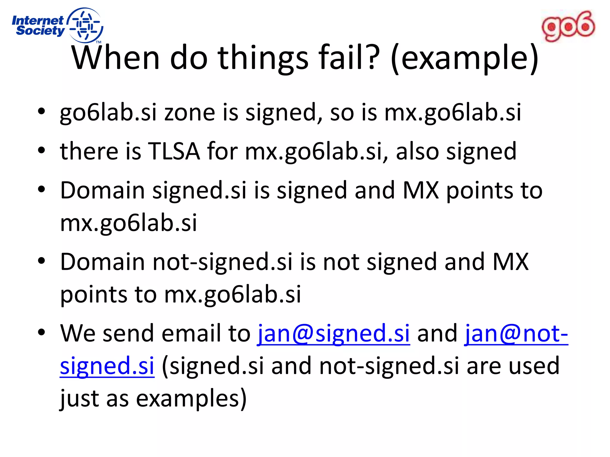 • go6lab.si zone is signed, so is mx.go6lab.si
• there is TLSA for mx.go6lab.si, also signed
• Domain signed.si is signed and MX points to
mx.go6lab.si
• Domain not-signed.si is not signed and MX
points to mx.go6lab.si
• We send email to jan@signed.si and jan@not-
signed.si (signed.si and not-signed.si are used
just as examples)
When do things fail? (example)
 