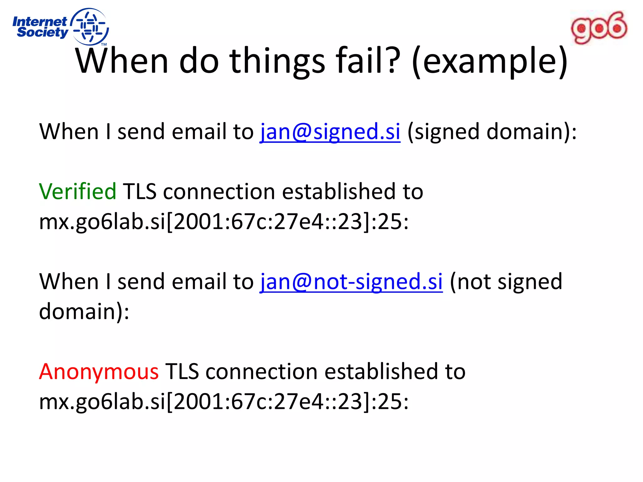When I send email to jan@signed.si (signed domain):
Verified TLS connection established to
mx.go6lab.si[2001:67c:27e4::23]:25:
When I send email to jan@not-signed.si (not signed
domain):
Anonymous TLS connection established to
mx.go6lab.si[2001:67c:27e4::23]:25:
When do things fail? (example)
 