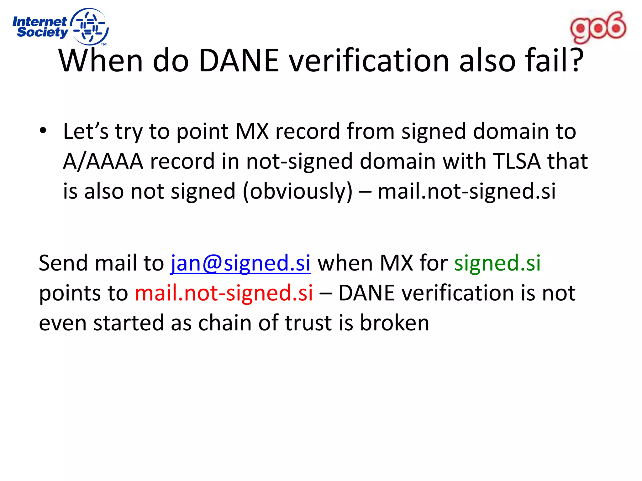 • Let’s try to point MX record from signed domain to
A/AAAA record in not-signed domain with TLSA that
is also not signed (obviously) – mail.not-signed.si
Send mail to jan@signed.si when MX for signed.si
points to mail.not-signed.si – DANE verification is not
even started as chain of trust is broken
When do DANE verification also fail?
 