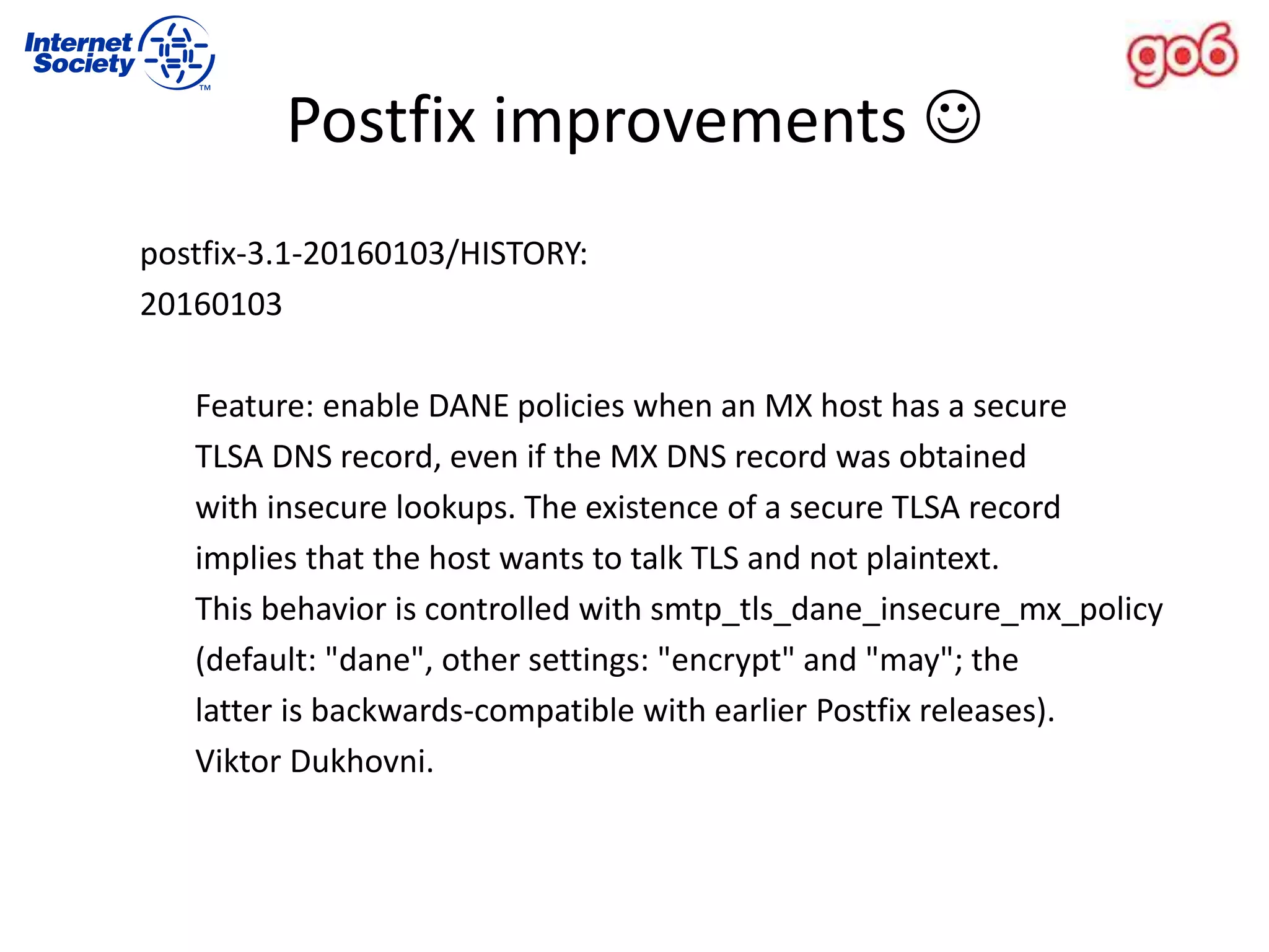 postfix-3.1-20160103/HISTORY:
20160103
Feature: enable DANE policies when an MX host has a secure
TLSA DNS record, even if the MX DNS record was obtained
with insecure lookups. The existence of a secure TLSA record
implies that the host wants to talk TLS and not plaintext.
This behavior is controlled with smtp_tls_dane_insecure_mx_policy
(default: "dane", other settings: "encrypt" and "may"; the
latter is backwards-compatible with earlier Postfix releases).
Viktor Dukhovni.
Postfix improvements 
 