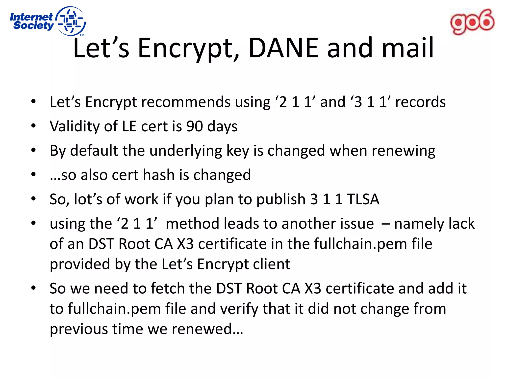 Let’s Encrypt, DANE and mail
• Let’s Encrypt recommends using ‘2 1 1’ and ‘3 1 1’ records
• Validity of LE cert is 90 days
• By default the underlying key is changed when renewing
• …so also cert hash is changed
• So, lot’s of work if you plan to publish 3 1 1 TLSA
• using the ‘2 1 1’ method leads to another issue – namely lack
of an DST Root CA X3 certificate in the fullchain.pem file
provided by the Let’s Encrypt client
• So we need to fetch the DST Root CA X3 certificate and add it
to fullchain.pem file and verify that it did not change from
previous time we renewed…
 