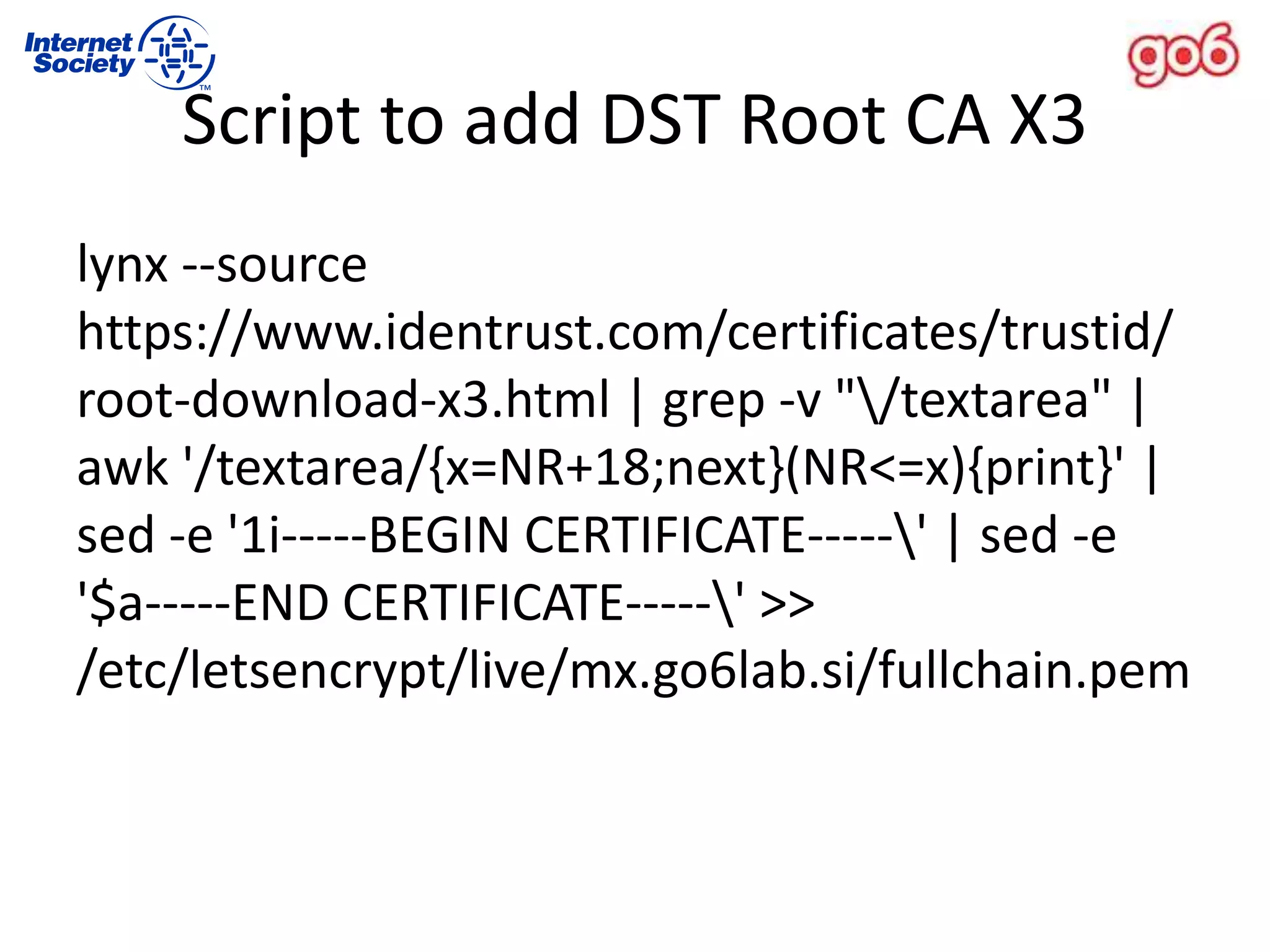 Script to add DST Root CA X3
lynx --source
https://www.identrust.com/certificates/trustid/
root-download-x3.html | grep -v "/textarea" |
awk '/textarea/{x=NR+18;next}(NR<=x){print}' |
sed -e '1i-----BEGIN CERTIFICATE-----' | sed -e
'$a-----END CERTIFICATE-----' >>
/etc/letsencrypt/live/mx.go6lab.si/fullchain.pem
 