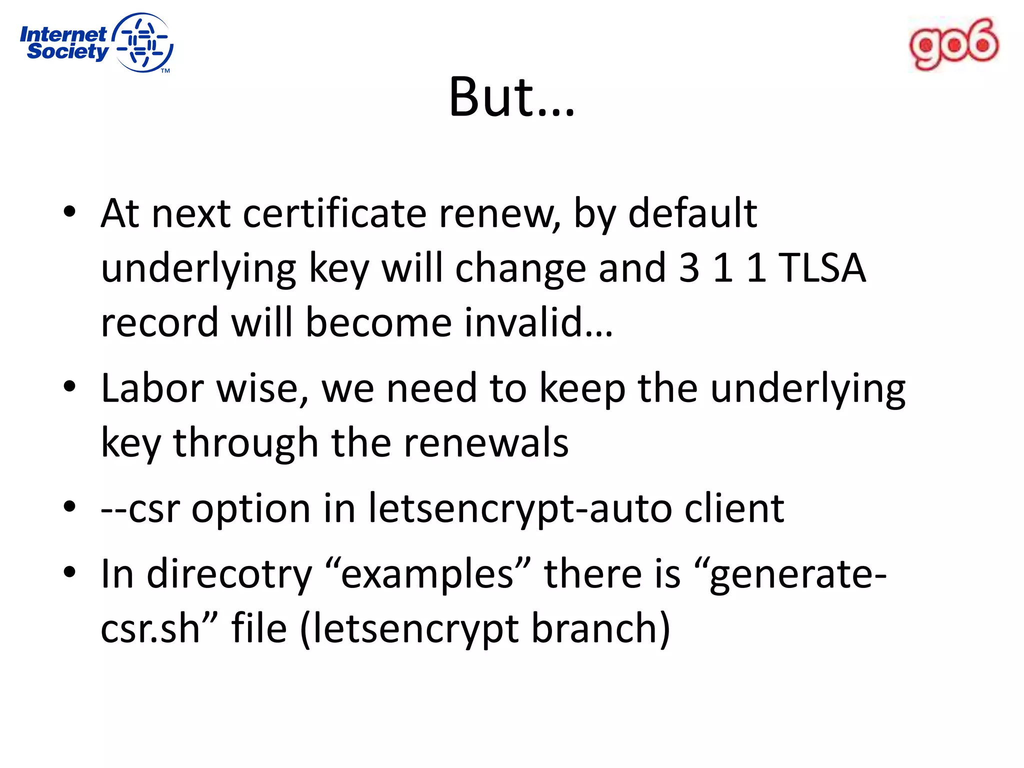 But…
• At next certificate renew, by default
underlying key will change and 3 1 1 TLSA
record will become invalid…
• Labor wise, we need to keep the underlying
key through the renewals
• --csr option in letsencrypt-auto client
• In direcotry “examples” there is “generate-
csr.sh” file (letsencrypt branch)
 