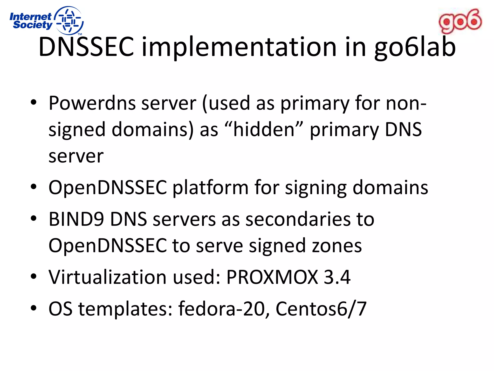 DNSSEC implementation in go6lab
• Powerdns server (used as primary for non-
signed domains) as “hidden” primary DNS
server
• OpenDNSSEC platform for signing domains
• BIND9 DNS servers as secondaries to
OpenDNSSEC to serve signed zones
• Virtualization used: PROXMOX 3.4
• OS templates: fedora-20, Centos6/7
 