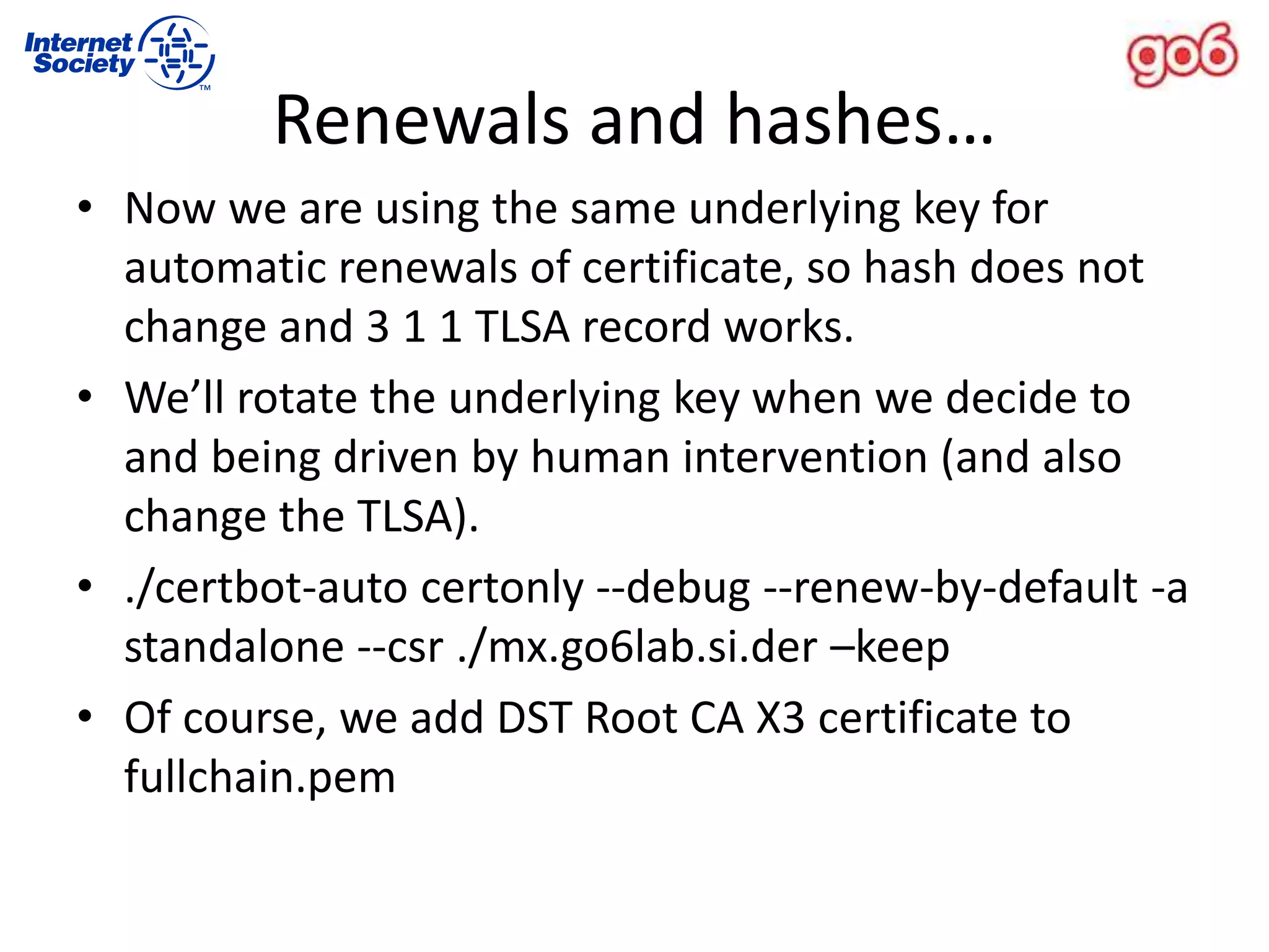 Renewals and hashes…
• Now we are using the same underlying key for
automatic renewals of certificate, so hash does not
change and 3 1 1 TLSA record works.
• We’ll rotate the underlying key when we decide to
and being driven by human intervention (and also
change the TLSA).
• ./certbot-auto certonly --debug --renew-by-default -a
standalone --csr ./mx.go6lab.si.der –keep
• Of course, we add DST Root CA X3 certificate to
fullchain.pem
 