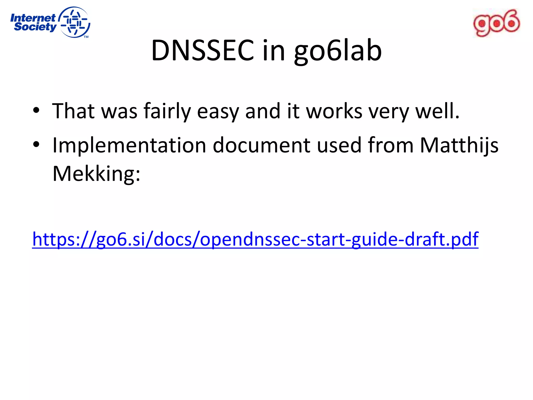 DNSSEC in go6lab
• That was fairly easy and it works very well.
• Implementation document used from Matthijs
Mekking:
https://go6.si/docs/opendnssec-start-guide-draft.pdf
 