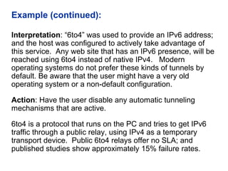 Example (continued):
Interpretation: “6to4” was used to provide an IPv6 address;
and the host was configured to actively take advantage of
this service. Any web site that has an IPv6 presence, will be
reached using 6to4 instead of native IPv4. Modern
operating systems do not prefer these kinds of tunnels by
default. Be aware that the user might have a very old
operating system or a non-default configuration.
Action: Have the user disable any automatic tunneling
mechanisms that are active.
6to4 is a protocol that runs on the PC and tries to get IPv6
traffic through a public relay, using IPv4 as a temporary
transport device. Public 6to4 relays offer no SLA; and
published studies show approximately 15% failure rates.
 