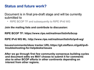 Status and future work?
Document is in final pre-draft stage and will be currently
submitted to
• RIPE BCOP TF and subsequently to RIPE IPv6 WG
Join the mailing lists and contribute to discussion:
RIPE BCOP TF: https://www.ripe.net/mailman/listinfo/bcop
RIPE IPv6 WG ML: http://www.ripe.net/mailman/listinfo/ipv6-wg/
Issues/comments/ideas tracker URL:https://git.steffann.nl/go6/ipv6-
troubleshooting-for-helpdesks/issues
After we go through first few community consensus building cycles
and document edits we MAY choose to submit it for comments
also to other BCOP efforts in other continents depending on
interest from other regions.
 