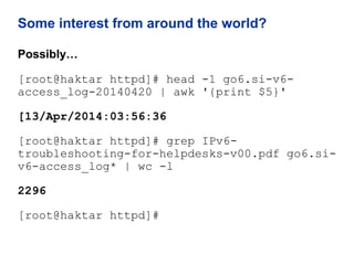 Some interest from around the world?
Possibly…
[root@haktar httpd]# head -1 go6.si-v6-
access_log-20140420 | awk '{print $5}'
[13/Apr/2014:03:56:36
[root@haktar httpd]# grep IPv6-
troubleshooting-for-helpdesks-v00.pdf go6.si-
v6-access_log* | wc -l
2296
[root@haktar httpd]#
 