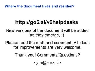 Where the document lives and resides?
http://go6.si/v6helpdesks
New versions of the document will be added
as they emerge, ;)
Please read the draft and comment! All ideas
for improvements are very welcome.
Thank you! Comments/Questions?
<jan@zorz.si>
 