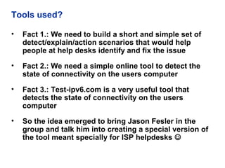 Tools used?
• Fact 1.: We need to build a short and simple set of
detect/explain/action scenarios that would help
people at help desks identify and fix the issue
• Fact 2.: We need a simple online tool to detect the
state of connectivity on the users computer
• Fact 3.: Test-ipv6.com is a very useful tool that
detects the state of connectivity on the users
computer
• So the idea emerged to bring Jason Fesler in the
group and talk him into creating a special version of
the tool meant specially for ISP helpdesks 
 