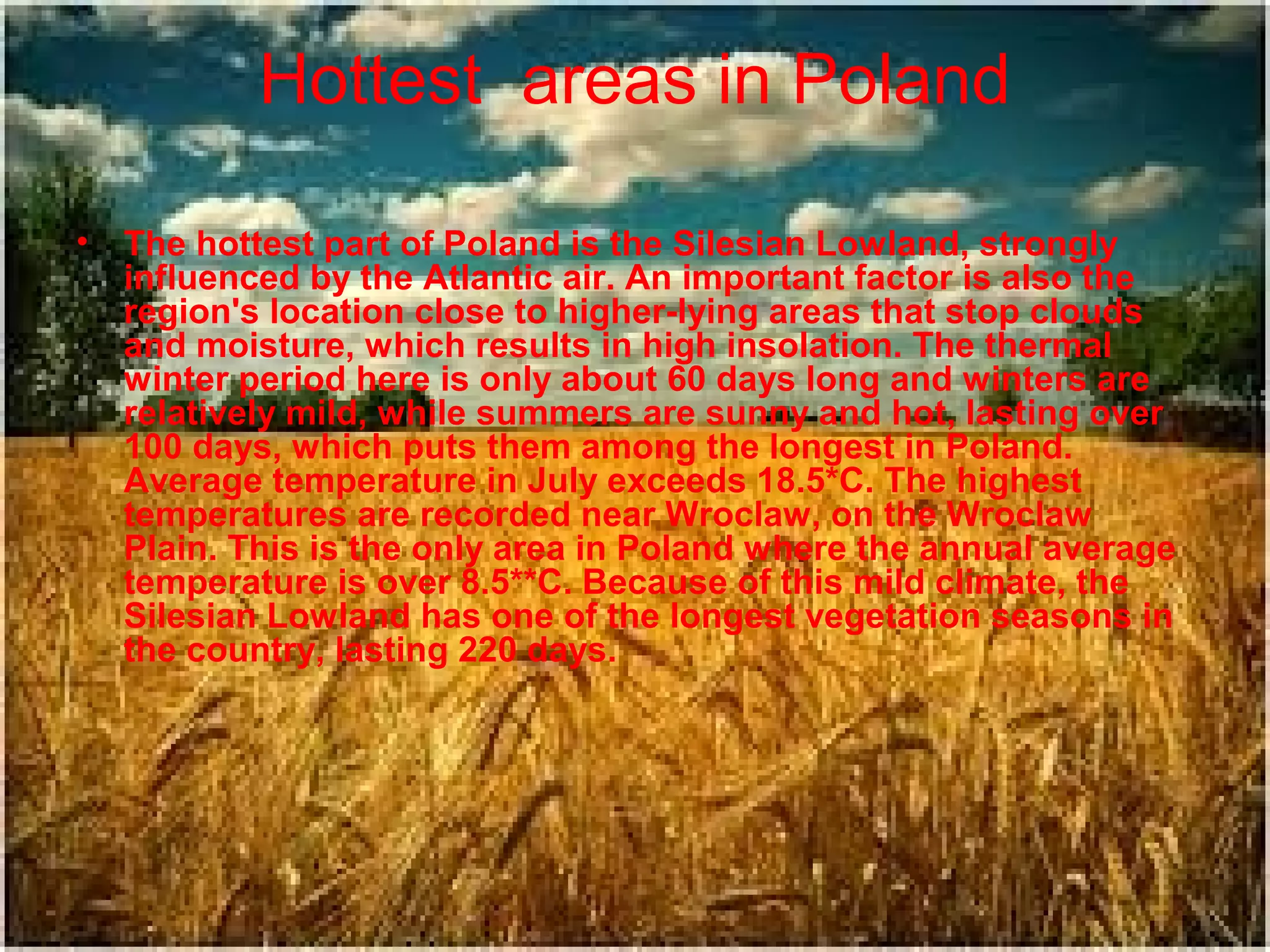 Hottest areas in Poland
•

The hottest part of Poland is the Silesian Lowland, strongly
influenced by the Atlantic air. An important factor is also the
region's location close to higher-lying areas that stop clouds
and moisture, which results in high insolation. The thermal
winter period here is only about 60 days long and winters are
relatively mild, while summers are sunny and hot, lasting over
100 days, which puts them among the longest in Poland.
Average temperature in July exceeds 18.5*C. The highest
temperatures are recorded near Wroclaw, on the Wroclaw
Plain. This is the only area in Poland where the annual average
temperature is over 8.5**C. Because of this mild climate, the
Silesian Lowland has one of the longest vegetation seasons in
the country, lasting 220 days.

 
