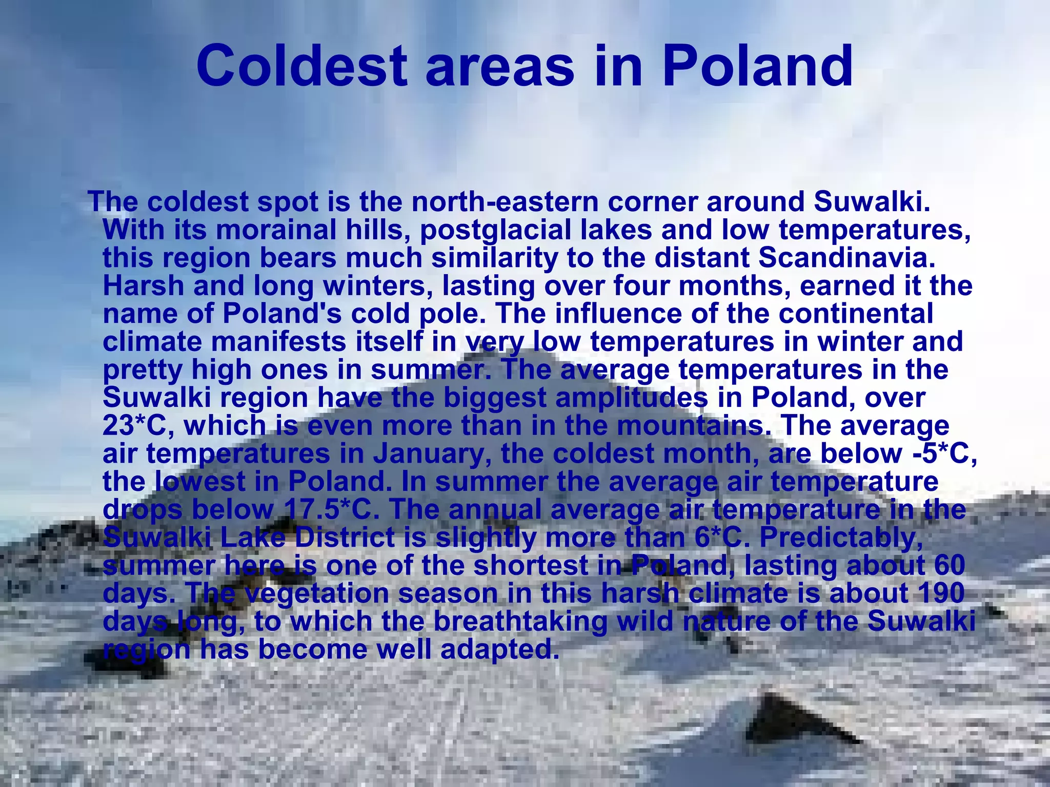 Coldest areas in Poland
The coldest spot is the north-eastern corner around Suwalki.
With its morainal hills, postglacial lakes and low temperatures,
this region bears much similarity to the distant Scandinavia.
Harsh and long winters, lasting over four months, earned it the
name of Poland's cold pole. The influence of the continental
climate manifests itself in very low temperatures in winter and
pretty high ones in summer. The average temperatures in the
Suwalki region have the biggest amplitudes in Poland, over
23*C, which is even more than in the mountains. The average
air temperatures in January, the coldest month, are below -5*C,
the lowest in Poland. In summer the average air temperature
drops below 17.5*C. The annual average air temperature in the
Suwalki Lake District is slightly more than 6*C. Predictably,
summer here is one of the shortest in Poland, lasting about 60
days. The vegetation season in this harsh climate is about 190
days long, to which the breathtaking wild nature of the Suwalki
region has become well adapted.

 