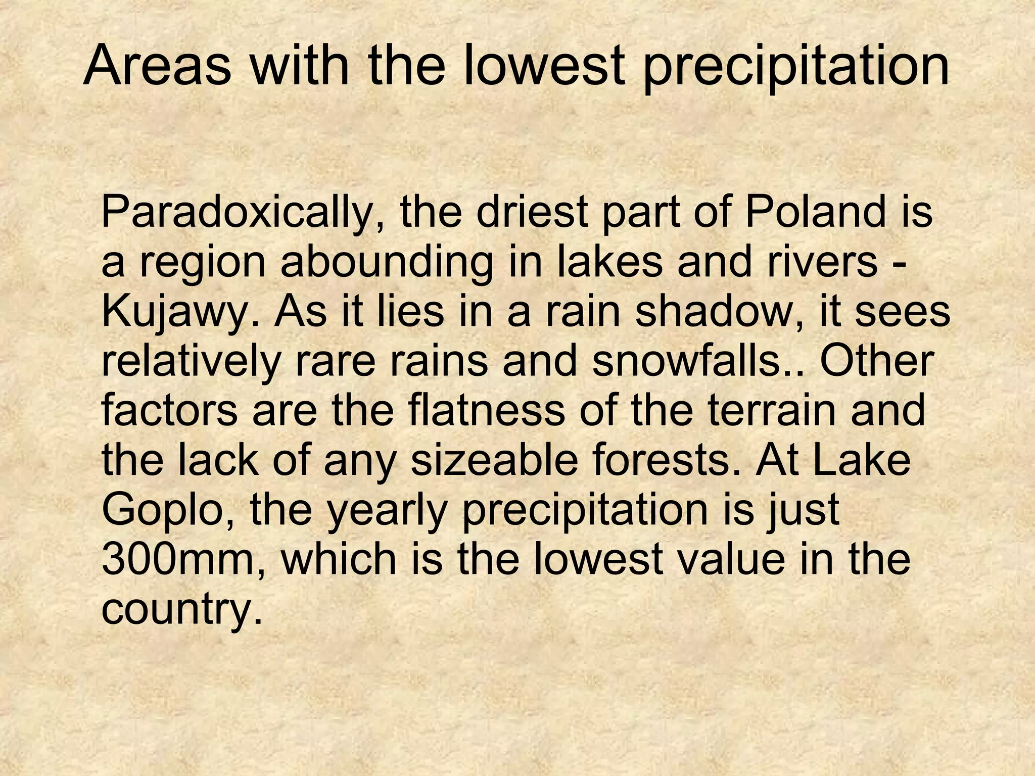 Areas with the lowest precipitation
Paradoxically, the driest part of Poland is
a region abounding in lakes and rivers Kujawy. As it lies in a rain shadow, it sees
relatively rare rains and snowfalls.. Other
factors are the flatness of the terrain and
the lack of any sizeable forests. At Lake
Goplo, the yearly precipitation is just
300mm, which is the lowest value in the
country.

 