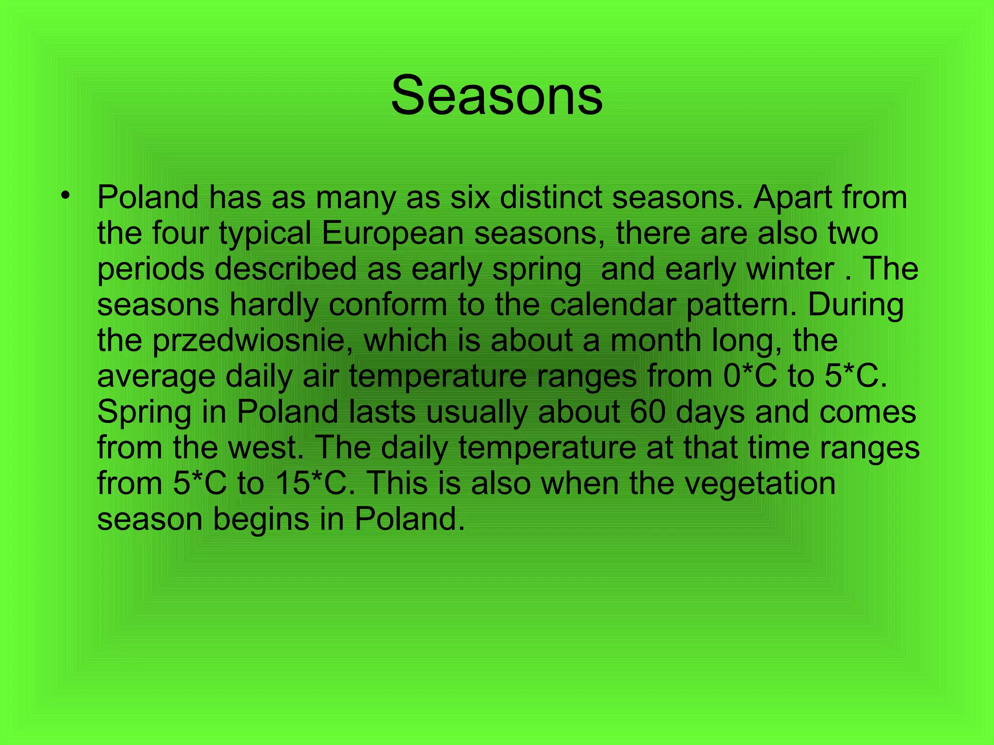Seasons
• Poland has as many as six distinct seasons. Apart from
the four typical European seasons, there are also two
periods described as early spring and early winter . The
seasons hardly conform to the calendar pattern. During
the przedwiosnie, which is about a month long, the
average daily air temperature ranges from 0*C to 5*C.
Spring in Poland lasts usually about 60 days and comes
from the west. The daily temperature at that time ranges
from 5*C to 15*C. This is also when the vegetation
season begins in Poland.

 