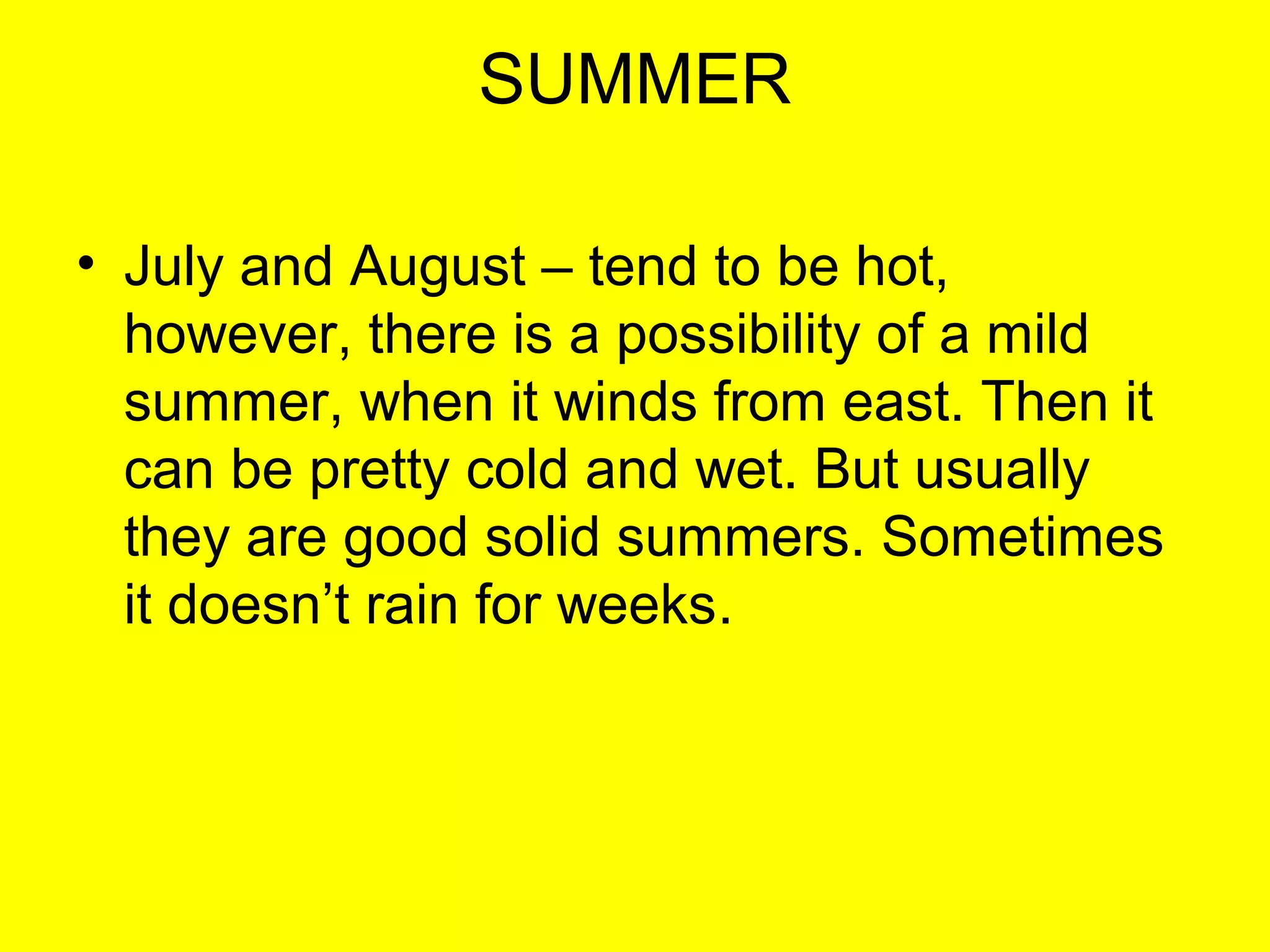 SUMMER
• July and August – tend to be hot,
however, there is a possibility of a mild
summer, when it winds from east. Then it
can be pretty cold and wet. But usually
they are good solid summers. Sometimes
it doesn’t rain for weeks.

 