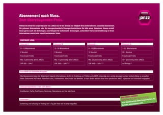 Abonnement nach Mass.
Zum überzeugenden Preis.
Wählen Sie direkt im Corporate Level von JANZZ das für die Grösse und Tätigkeit Ihres Unternehmens passende Abonnement.
Für grössere Unternehmen oder für massgeschneiderte Lösungen kontaktieren Sie bitte unser Salesteam. Dieses erstellt
Ihnen gerne auch alle Unterlagen, zum Beispiel für individuelle Schulungen, unterstützt Sie bei der Einführung in Ihrem
Unternehmen sowie beim Import bestehender Daten.


 Corporate Level

 Corporate S                                    Corporate M                                     Corporate L                                     Corporate XL

 01–15 Mitarbeitende                            15 –  50 Mitarbeitende                          51–100 Mitarbeitende                            > 101 Mitarbeitende

 2 Benutzer                                     3 Benutzer                                      10 Benutzer                                     20 + Benutzer

 Freie Anzahl Profile                           Freie Anzahl Profile                            Freie Anzahl Profile                            Freie Anzahl Profile

 Max. 5 gleichzeitig aktive JANZZs              Max. 15 gleichzeitig aktive JANZZs              Max. 25 gleichzeitig aktive JANZZs              50 + gleichzeitig aktive JANZZs

 CHF 600.–  / Jahr  *                           CHF 2800.–  / Jahr  * **                        CHF 6000.–  / Jahr  * **                        auf Anfrage **



 Dokumente und individuelle Freigaben

 Alle Abonnemente bieten die Möglichkeit, folgende Informationen, die für die Erstellung von Profilen und JANZZs notwendig sind, zentral abzulegen und auf einfache Weise zu verwalten:
 Bilder, Dokumente (PDF, Word, PowerPoint usw.), Publikationen, Video, Audio und Weblinks. Je nach Bedarf werden diese einer spezifischen JANZZ zugeordnet und individuell freigegeben.



 Zahlungsmöglichkeiten ( * inkl. 8,0 % MwSt.)

 Kreditkarten, PayPal, PostFinance, Rechnung, Überweisung per Post oder Bank.

                                                                                                                                                                       t
                                                                                                                                                          D-Angebo
                                                                                                                                              EARLY-BIR                    01.07.2012
                                                                                                                                                                                      )
                                                                                                                                                                2.2011 bis               / L    L.
                                                                                                                                                                                             /X
 Schulungen **                                                                                                                                (Gült ig vom 01.1            s Corp orate M   
                                                                                                                                                           tt a uf die Abo
                                                                                                                                               50 % Raba
 Einführung und Schulung im Umfang von ½ Tag bei Ihnen vor Ort sind inbegriffen.                                                                                    j zz.com
                                                                                                                                                          sales @  an
                                                                                                                                               Kontakt:
 