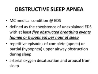 OBSTRUCTIVE SLEEP APNEA
• MC medical condition @ EDS
• defined as the coexistence of unexplained EDS
with at least five obstructed breathing events
(apnea or hypopnea) per hour of sleep
• repetitive episodes of complete (apnea) or
partial (hypopnea) upper airway obstruction
during sleep
• arterial oxygen desaturation and arousal from
sleep
 