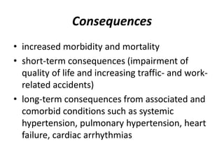Consequences
• increased morbidity and mortality
• short-term consequences (impairment of
quality of life and increasing traffic- and work-
related accidents)
• long-term consequences from associated and
comorbid conditions such as systemic
hypertension, pulmonary hypertension, heart
failure, cardiac arrhythmias
 