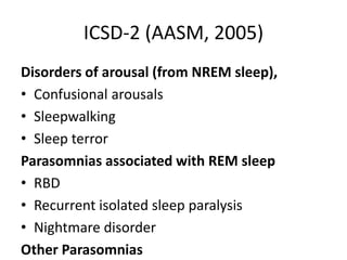 ICSD-2 (AASM, 2005)
Disorders of arousal (from NREM sleep),
• Confusional arousals
• Sleepwalking
• Sleep terror
Parasomnias associated with REM sleep
• RBD
• Recurrent isolated sleep paralysis
• Nightmare disorder
Other Parasomnias
 