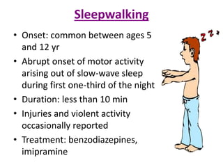 Sleepwalking
• Onset: common between ages 5
and 12 yr
• Abrupt onset of motor activity
arising out of slow-wave sleep
during first one-third of the night
• Duration: less than 10 min
• Injuries and violent activity
occasionally reported
• Treatment: benzodiazepines,
imipramine
 
