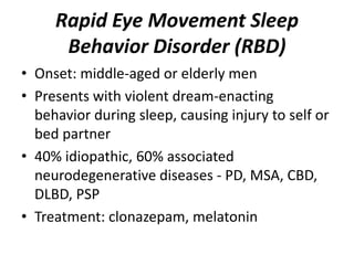 Rapid Eye Movement Sleep
Behavior Disorder (RBD)
• Onset: middle-aged or elderly men
• Presents with violent dream-enacting
behavior during sleep, causing injury to self or
bed partner
• 40% idiopathic, 60% associated
neurodegenerative diseases - PD, MSA, CBD,
DLBD, PSP
• Treatment: clonazepam, melatonin
 