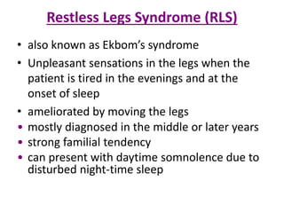 Restless Legs Syndrome (RLS)
• also known as Ekbom’s syndrome
• Unpleasant sensations in the legs when the
patient is tired in the evenings and at the
onset of sleep
• ameliorated by moving the legs
• mostly diagnosed in the middle or later years
• strong familial tendency
• can present with daytime somnolence due to
disturbed night-time sleep
 