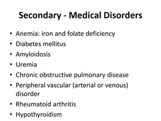 Secondary - Medical Disorders
• Anemia: iron and folate deficiency
• Diabetes mellitus
• Amyloidosis
• Uremia
• Chronic obstructive pulmonary disease
• Peripheral vascular (arterial or venous)
disorder
• Rheumatoid arthritis
• Hypothyroidism
 