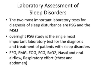 Laboratory Assessment of
Sleep Disorders
• The two most important laboratory tests for
diagnosis of sleep disturbance are PSG and the
MSLT
• overnight PSG study is the single most
important laboratory test for the diagnosis
and treatment of patients with sleep disorders
• EEG, EMG, EOG, ECG, SaO2, Nasal and oral
airflow, Respiratory effort (chest and
abdomen)
 