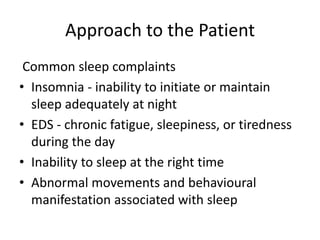 Approach to the Patient
Common sleep complaints
• Insomnia - inability to initiate or maintain
sleep adequately at night
• EDS - chronic fatigue, sleepiness, or tiredness
during the day
• Inability to sleep at the right time
• Abnormal movements and behavioural
manifestation associated with sleep
 