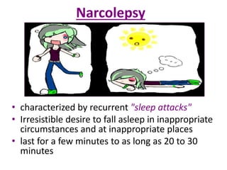 Narcolepsy
• characterized by recurrent "sleep attacks"
• Irresistible desire to fall asleep in inappropriate
circumstances and at inappropriate places
• last for a few minutes to as long as 20 to 30
minutes
 