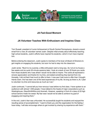 JA Feel-Good Moment


        JA Volunteer Teaches With Enthusiasm and Inspires Class


Tom Russell, president of Junior Achievement of South Central Pennsylvania, shared a recent
email from a new JA volunteer named Justin. Despite initial anxiety about effectively teaching
high school students, Justin’s efforts have inspired his students—which in turn have inspired
him.

Before entering the classroom, Justin spoke to members of his local JA Board of Directors to
get insights on engaging the students, but soon he had to step into the classroom.

Justin wrote, “Much to my surprise, a little enthusiasm went a long way. As I sit at my house a
few weeks and six quick 45-minute sessions later, I look at a stack of over 20 thank-you cards
from those students who I was afraid I would not be able to inspire. The cards all expressed a
sincere appreciation and thanks for my time, and stated something they learned from me.
Honestly, I did not feel I had much to offer to them. I now see I had more to offer than I thought.
Hands down, this has been one of the best experiences of my life. As long as there is JA, I plan
to volunteer my time and resources as much as I can.”

Justin continued, “I cannot tell you how nervous I was before my first class. I have spoken to an
auditorium with almost 1,000 people. I have talked to the heads of major corporations such as
Westinghouse, GlaxoSmithKline and Aramark. However, speaking in front of a class of 20 high
school seniors made me sweat. My fear was I would not be able to achieve my goal of
engaging and inspiring them.”

In the end, Justin’s fear was unfounded. He successfully taught his students and enjoyed the
resulting sense of accomplishment. “I want to thank you and the organization for the feeling I
have today. I will also encourage others to get involved by sharing my experience with them.”
 