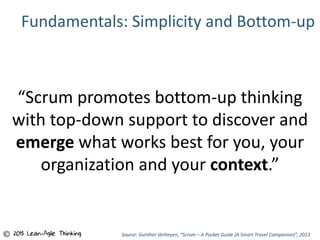 Fundamentals: Simplicity and Bottom-up
“Scrum promotes bottom-up thinking
with top-down support to discover and
emerge what works best for you, your
organization and your context.”
Source: Gunther Verheyen, “Scrum – A Pocket Guide (A Smart Travel Companion)”, 2013© 2015 Lean-Agile Thinking
 