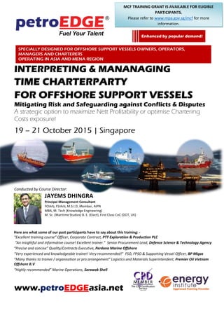 INTERPRETING & MANANAGING
TIME CHARTERPARTY
FOR OFFSHORE SUPPORT VESSELS
Strategic options to maximize profitability or optimise chartering
costs exposure!
19 – 21 October 2015, Singapore
22 – 24 November 2015, Dubai
Conducted by Course Director:
JAYEMS DHINGRA
Principal Management Consultant
FCIArb, FSIArb, M.S.I.D, Member, AIPN
MBA, M. Tech (Knowledge Engineering)
M. Sc. (Maritime Studies) B. E. (Elect), First Class CoC (DOT, UK)
Here are what some of our past participants have to say about this training: -
“Excellent training course” Officer, Corporate Contract, PTT Exploration & Production PLC
“An insightful and informative course! Excellent trainer.” Senior Procurement Lead, Defence Science & Technology Agency
“Precise and concise” Quality/Contracts Executive, Perdana Marine Offshore
“Very experienced and knowledgeable trainer! Very recommended!” FSO, FPSO & Supporting Vessel Officer, BP Migas
“Many thanks to trainer / organisation or pro arrangement” Logistics and Materials Superintendent, Premier Oil Vietnam
Offshore B.V
“Highly recommended” Marine Operations, Sarawak Shell
www.petroEDGEasia.net
Back by popular demand!
SPECIALLY DESIGNED FOR OFFSHORE SUPPORT VESSELS OWNERS, OPERATORS, MANAGERS AND
CHARTERERS OPERATING IN ASIA AND MENA REGION
MCF TRAINING GRANT IS AVAILABLE FOR ELIGIBLE
PARTICIPANTS IN SINGAPORE.
Please refer to www.mpa.gov.sg/mcf for more information.
 