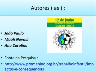 Autores ( as ) :
• João Paulo
• Maah Novais
• Ana Carolina
• Fonte da Pesquisa :
• http://www.promenino.org.br/trabalhoinfantil/imp
actos-e-consequencias
 