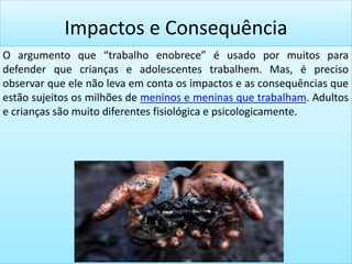 Impactos e Consequência
O argumento que “trabalho enobrece” é usado por muitos para
defender que crianças e adolescentes trabalhem. Mas, é preciso
observar que ele não leva em conta os impactos e as consequências que
estão sujeitos os milhões de meninos e meninas que trabalham. Adultos
e crianças são muito diferentes fisiológica e psicologicamente.
 