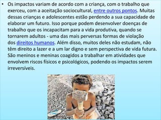 • Os impactos variam de acordo com a criança, com o trabalho que
exerceu, com a aceitação sociocultural, entre outros pontos. Muitas
dessas crianças e adolescentes estão perdendo a sua capacidade de
elaborar um futuro. Isso porque podem desenvolver doenças de
trabalho que os incapacitam para a vida produtiva, quando se
tornarem adultos - uma das mais perversas formas de violação
dos direitos humanos. Além disso, muitos deles não estudam, não
têm direito a lazer e a um lar digno e sem perspectiva de vida futura.
São meninos e meninas coagidos a trabalhar em atividades que
envolvem riscos físicos e psicológicos, podendo os impactos serem
irreversíveis.
 