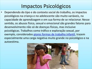 Impactos Psicológicos
• Dependendo do tipo e do contexto social do trabalho, os impactos
psicológicos na criança e no adolescente são muito variáveis, na
capacidade de aprendizagem e em sua forma de se relacionar. Nesse
sentido, os abusos físico, sexual e emocional são grandes fatores para
desenvolvimento não só de doenças físicas, mas inclusive
psicológicas. Trabalhos como tráfico e exploração sexual, por
exemplo, considerados piores formas de trabalho infantil, trazem
especialmente uma carga negativa muito grande no psicológico e na
autoestima.
 