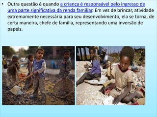 • Outra questão é quando a criança é responsável pelo ingresso de
uma parte significativa da renda familiar. Em vez de brincar, atividade
extremamente necessária para seu desenvolvimento, ela se torna, de
certa maneira, chefe de família, representando uma inversão de
papéis.
 