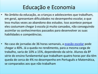 Educação e Economia
• No âmbito da educação, as crianças e adolescentes que trabalham,
em geral, apresentam dificuldades no desempenho escolar, o que
leva muitas vezes ao abandono dos estudos. Isso acontece porque
eles costumam chegar à escola já muito cansados, não conseguindo
assimilar os conhecimentos passados para desenvolver as suas
habilidades e competências.
• No caso de jornadas de 36 horas semanais, a evasão escolar pode
chegar a 40%. Já a queda no rendimento, para a mesma carga de
trabalho, varia de 10% a 15%, dependendo da série. Alunos da 8ª
série do ensino fundamental que trabalham quatro horas por dia têm
queda de cerca de 4% no desempenho em Português e Matemática,
se comparados aos que não trabalham
 