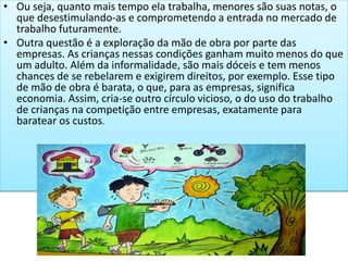 • Ou seja, quanto mais tempo ela trabalha, menores são suas notas, o
que desestimulando-as e comprometendo a entrada no mercado de
trabalho futuramente.
• Outra questão é a exploração da mão de obra por parte das
empresas. As crianças nessas condições ganham muito menos do que
um adulto. Além da informalidade, são mais dóceis e tem menos
chances de se rebelarem e exigirem direitos, por exemplo. Esse tipo
de mão de obra é barata, o que, para as empresas, significa
economia. Assim, cria-se outro círculo vicioso, o do uso do trabalho
de crianças na competição entre empresas, exatamente para
baratear os custos.
 