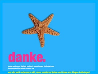 2013 Landesjugendring Niedersachsen e.V.
du bist das
barcamp –
vernetze dich und fang an!
wer die welt verbessern will, muss seesterne lieben und ihnen das ﬂiegen beibringen!
sonja reichmann, digitale medien & jugendserver niedersachsen
landesjugendring niedersachsen e.v.
danke.
 